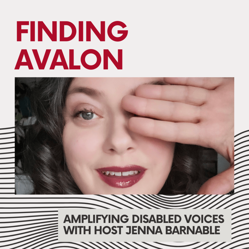 A podcast album cover with red all caps text "FINDING AVALON" and black text reading "Amplifying Disabled Voices with Jenna Barnable". The background is white, with half the square image containing wavy, abstract black lines and a close-up photo in the center of Jenna's face, smiling with one hand raised, palm outward, in front of her eye. She has dark curly hair, light skin and berry lipstick.